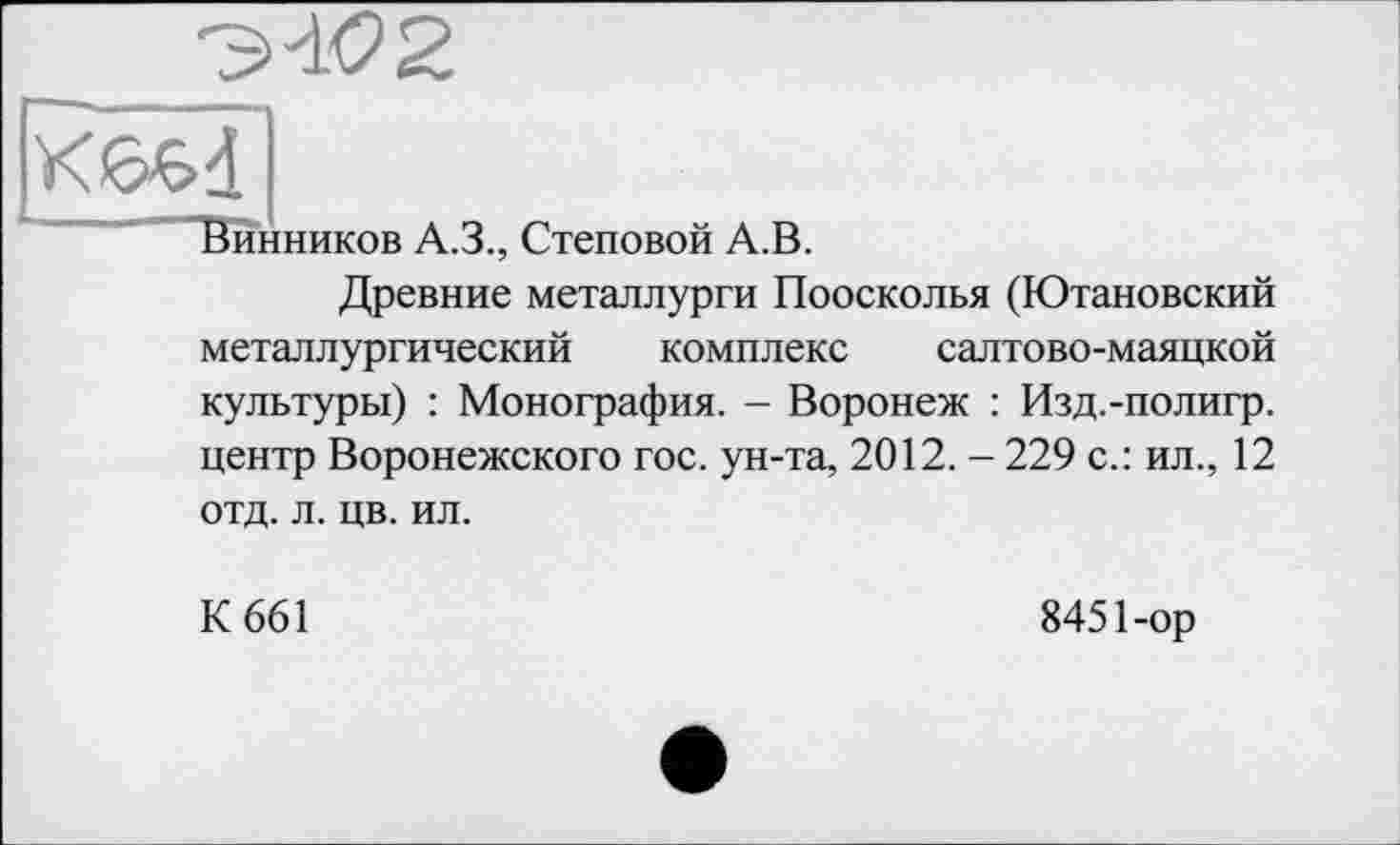 ﻿Винников А.З., Стеновой А.В.
Древние металлурги Поосколья (Ютановский металлургический комплекс салтово-маяцкой культуры) : Монография. - Воронеж : Изд.-полигр. центр Воронежского гос. ун-та, 2012. - 229 с.: ил., 12 отд. л. цв. ил.
К 661
8451-ор